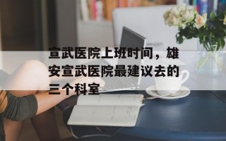 宣武医院上班时间，雄安宣武医院最建议去的三个科室