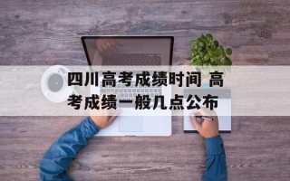 四川高考成绩时间 高考成绩一般几点公布