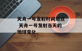 天舟一号发射时间地点 天舟一号发射当天的地球变化