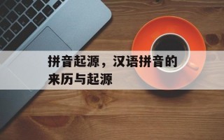 拼音起源，汉语拼音的来历与起源