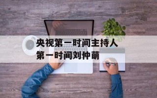 央视第一时间主持人 第一时间刘仲萌
