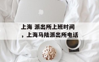 上海 派出所上班时间，上海马陆派出所电话