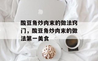 酸豆角炒肉末的做法窍门，酸豆角炒肉末的做法第一美食