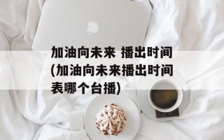加油向未来 播出时间(加油向未来播出时间表哪个台播)