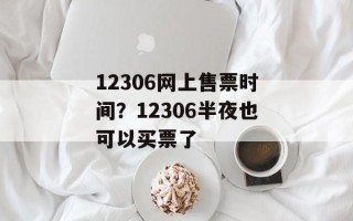 12306网上售票时间？12306半夜也可以买票了