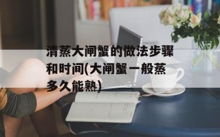 清蒸大闸蟹的做法步骤和时间(大闸蟹一般蒸多久能熟)