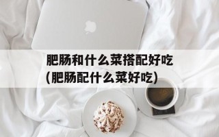肥肠和什么菜搭配好吃(肥肠配什么菜好吃)