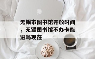 无锡市图书馆开放时间，无锡图书馆不办卡能进吗现在