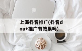 上海抖音推广(抖音dou+推广有效果吗)