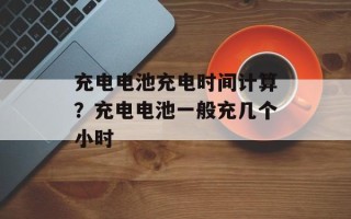 充电电池充电时间计算？充电电池一般充几个小时