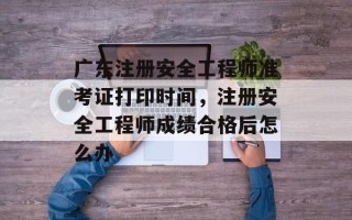 广东注册安全工程师准考证打印时间，注册安全工程师成绩合格后怎么办