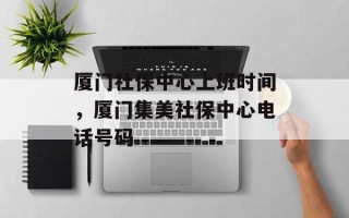厦门社保中心上班时间，厦门集美社保中心电话号码