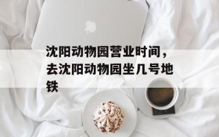 沈阳动物园营业时间，去沈阳动物园坐几号地铁