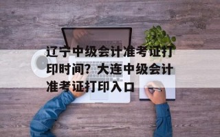 辽宁中级会计准考证打印时间？大连中级会计准考证打印入口