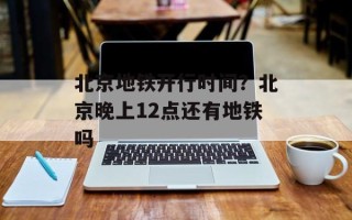 北京地铁开行时间？北京晚上12点还有地铁吗