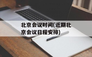 北京会议时间(近期北京会议日程安排)