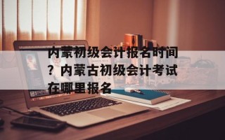 内蒙初级会计报名时间？内蒙古初级会计考试在哪里报名