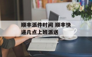 顺丰派件时间 顺丰快递几点上班派送