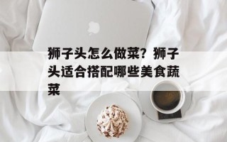 狮子头怎么做菜？狮子头适合搭配哪些美食蔬菜