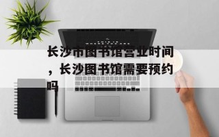 长沙市图书馆营业时间，长沙图书馆需要预约吗