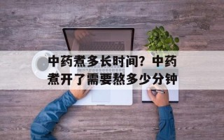 中药煮多长时间？中药煮开了需要熬多少分钟