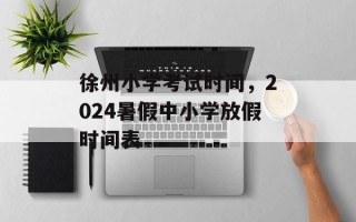 徐州小学考试时间，2024暑假中小学放假时间表