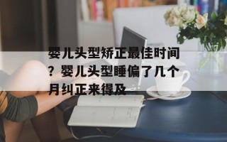 婴儿头型矫正最佳时间？婴儿头型睡偏了几个月纠正来得及