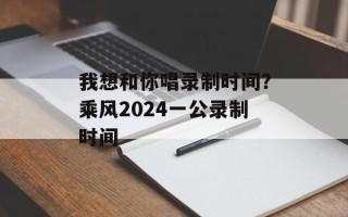 我想和你唱录制时间？乘风2024一公录制时间