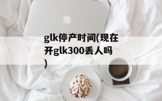 glk停产时间(现在开glk300丢人吗)
