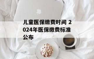 儿童医保缴费时间 2024年医保缴费标准公布