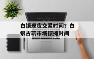 白银现货交易时间？白银古玩市场摆摊时间