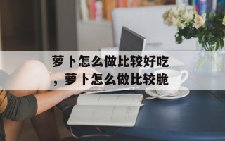 萝卜怎么做比较好吃 ，萝卜怎么做比较脆