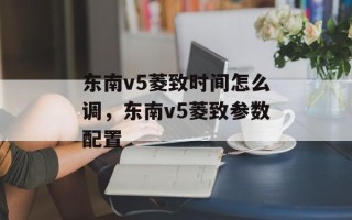 东南v5菱致时间怎么调，东南v5菱致参数配置