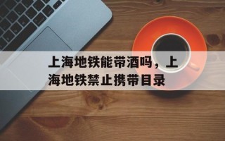 上海地铁能带酒吗，上海地铁禁止携带目录