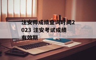 注安师成绩查询时间2023 注安考试成绩有效期