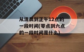 从清晨到正午12点的一段时间(零点到六点的一段时间是什么)