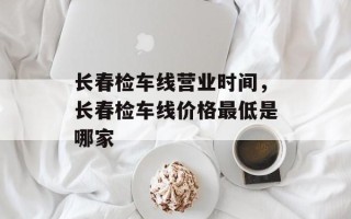 长春检车线营业时间，长春检车线价格最低是哪家