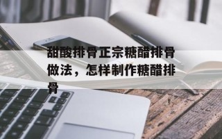 甜酸排骨正宗糖醋排骨做法，怎样制作糖醋排骨