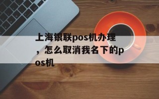 上海银联pos机办理，怎么取消我名下的pos机