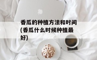 香瓜的种植方法和时间(香瓜什么时候种植最好)