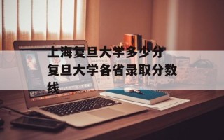 上海复旦大学多少分 复旦大学各省录取分数线