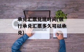 承兑汇票兑现时间(银行承兑汇票多久可以承兑)