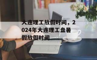 大连理工放假时间，2024年大连理工盘暑假放假时间