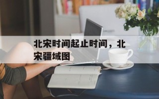 北宋时间起止时间，北宋疆域图