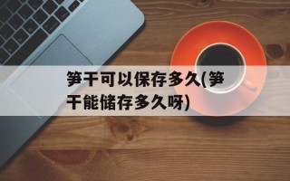 笋干可以保存多久(笋干能储存多久呀)