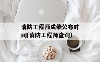 消防工程师成绩公布时间(消防工程师查询)