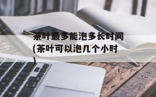 茶叶最多能泡多长时间(茶叶可以泡几个小时)