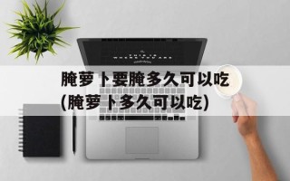 腌萝卜要腌多久可以吃(腌萝卜多久可以吃)