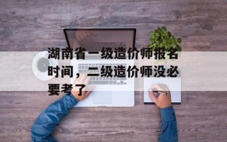 湖南省一级造价师报名时间，二级造价师没必要考了