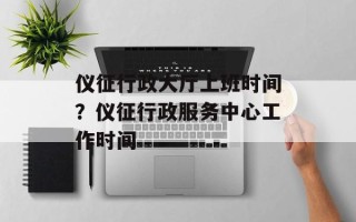 仪征行政大厅上班时间？仪征行政服务中心工作时间